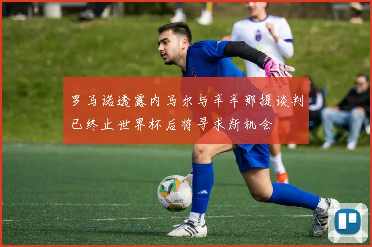 罗马诺透露内马尔与辛辛那提谈判已终止世界杯后将寻求新机会