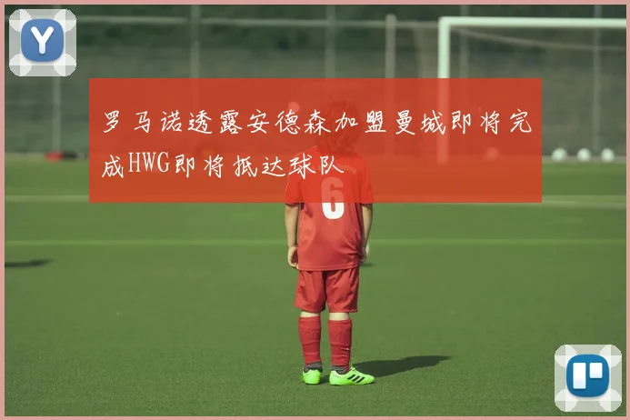 罗马诺透露安德森加盟曼城即将完成HWG即将抵达球队