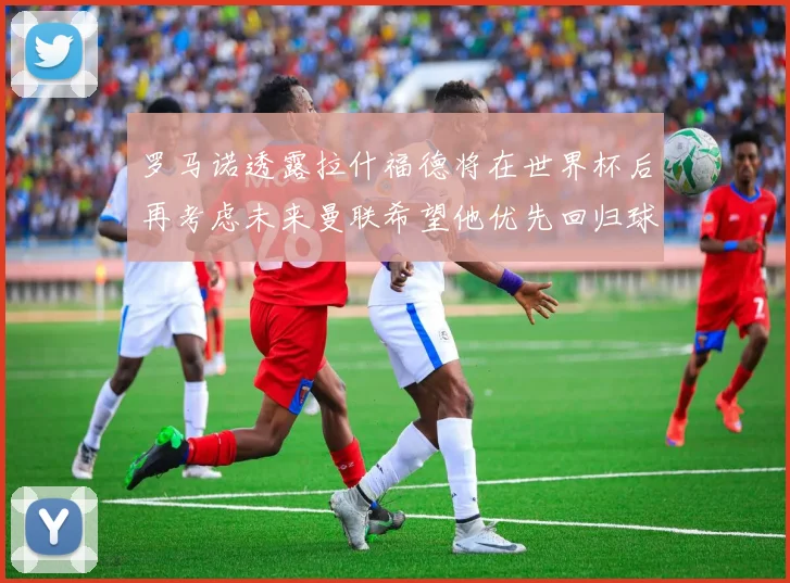 罗马诺透露拉什福德将在世界杯后再考虑未来曼联希望他优先回归球队