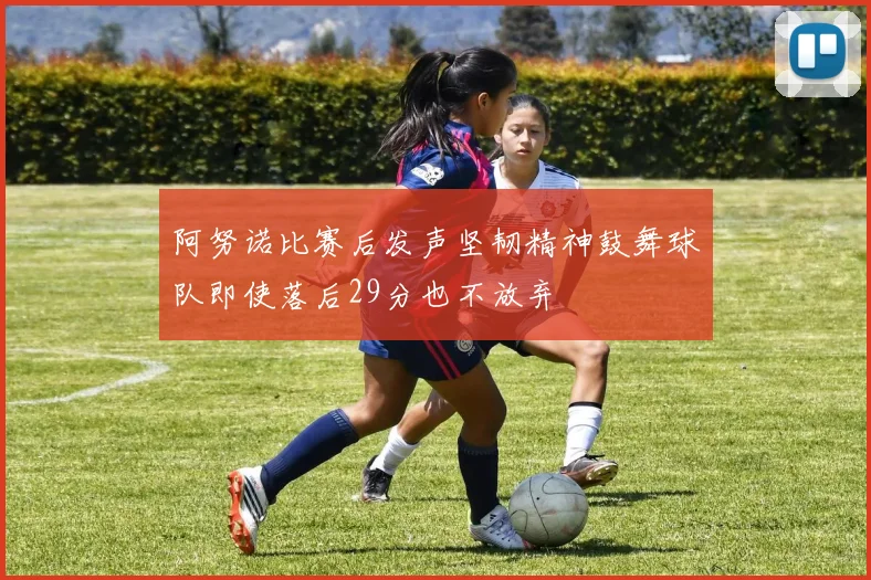 阿努诺比赛后发声坚韧精神鼓舞球队即使落后29分也不放弃