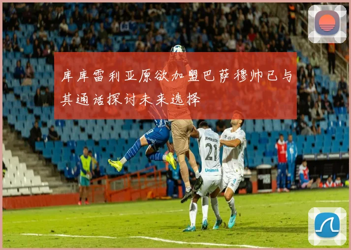 库库雷利亚原欲加盟巴萨穆帅已与其通话探讨未来选择