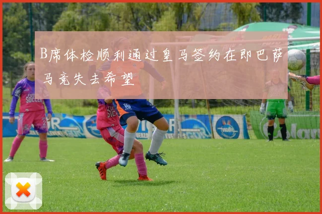 B席体检顺利通过皇马签约在即巴萨马竞失去希望