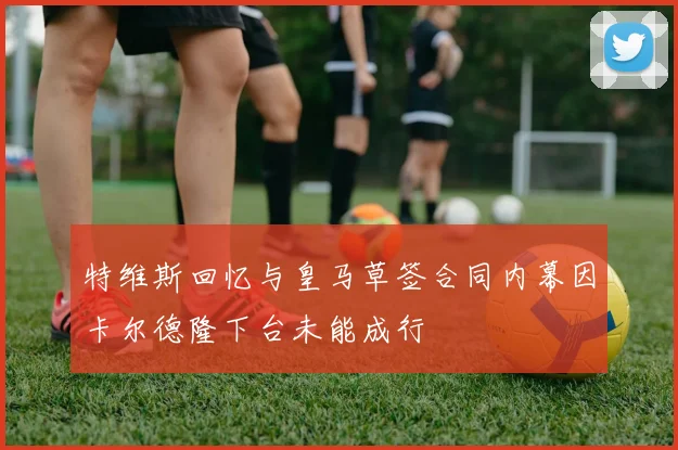 特维斯回忆与皇马草签合同内幕因卡尔德隆下台未能成行